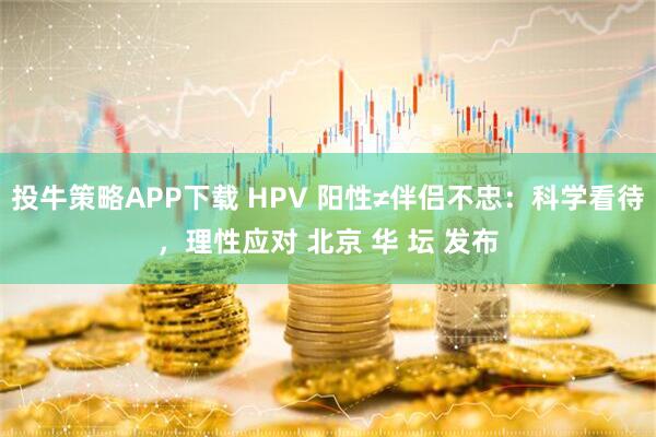 投牛策略APP下载 HPV 阳性≠伴侣不忠：科学看待，理性应对 北京 华 坛 发布