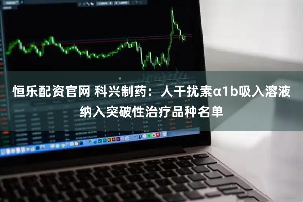 恒乐配资官网 科兴制药：人干扰素α1b吸入溶液纳入突破性治疗品种名单