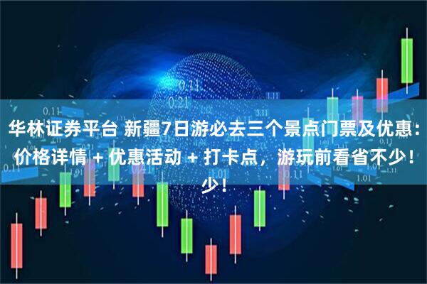 华林证券平台 新疆7日游必去三个景点门票及优惠：价格详情 + 优惠活动 + 打卡点，游玩前看省不少！
