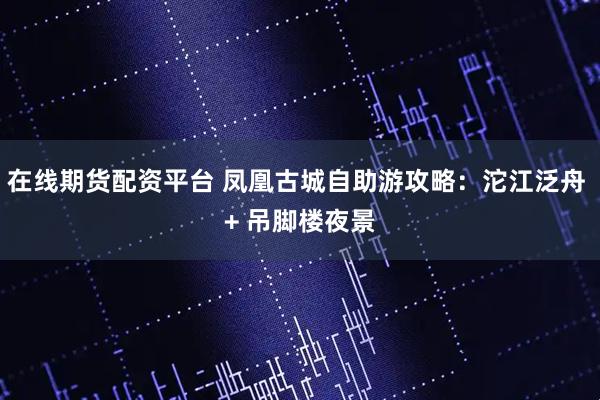 在线期货配资平台 凤凰古城自助游攻略：沱江泛舟 + 吊脚楼夜景