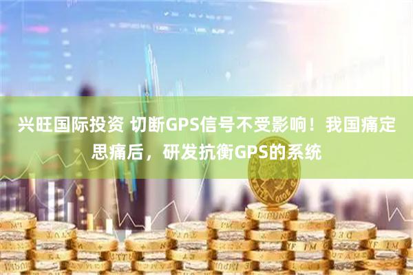 兴旺国际投资 切断GPS信号不受影响！我国痛定思痛后，研发抗衡GPS的系统