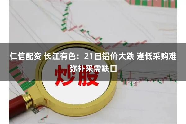 仁信配资 长江有色：21日铝价大跌 逢低采购难弥补采需缺口