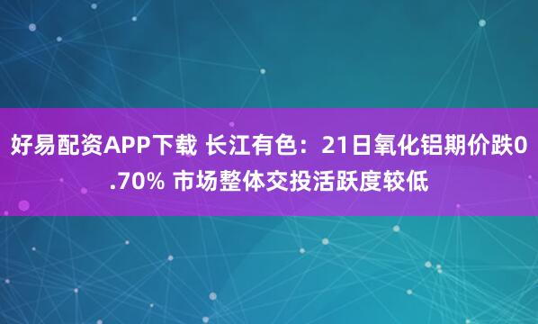 好易配资APP下载 长江有色：21日氧化铝期价跌0.70% 市场整体交投活跃度较低