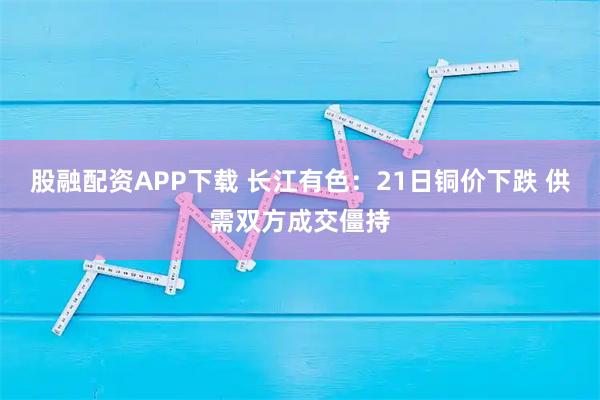 股融配资APP下载 长江有色：21日铜价下跌 供需双方成交僵持