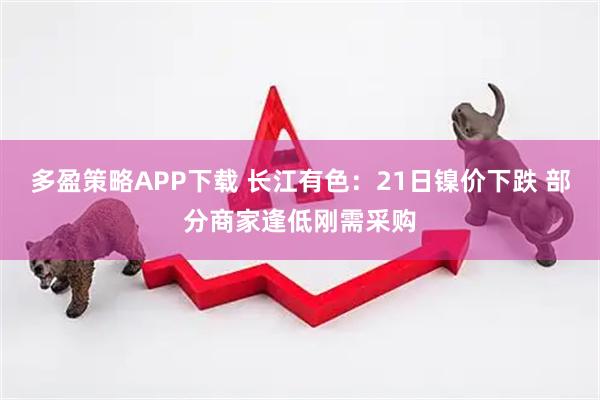 多盈策略APP下载 长江有色：21日镍价下跌 部分商家逢低刚需采购