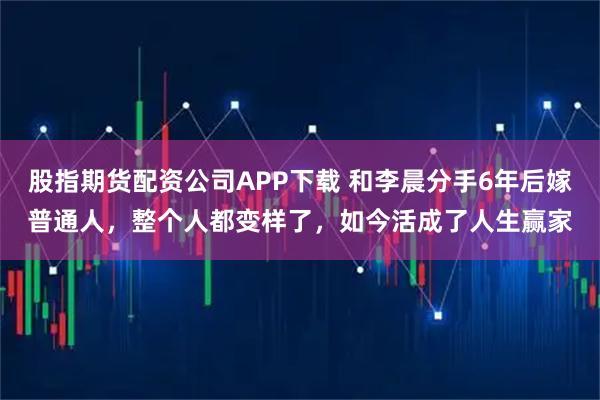 股指期货配资公司APP下载 和李晨分手6年后嫁普通人，整个人都变样了，如今活成了人生赢家