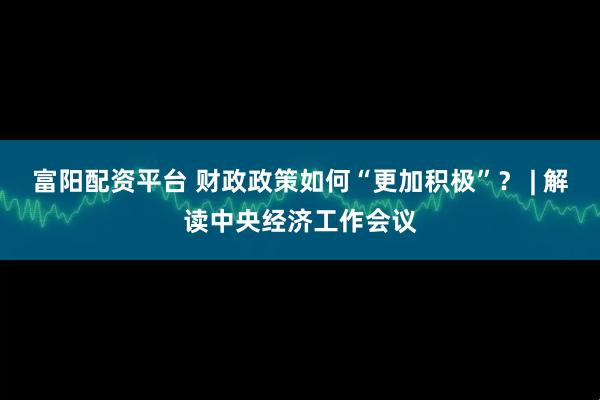 富阳配资平台 财政政策如何“更加积极”？ | 解读中央经济工作会议