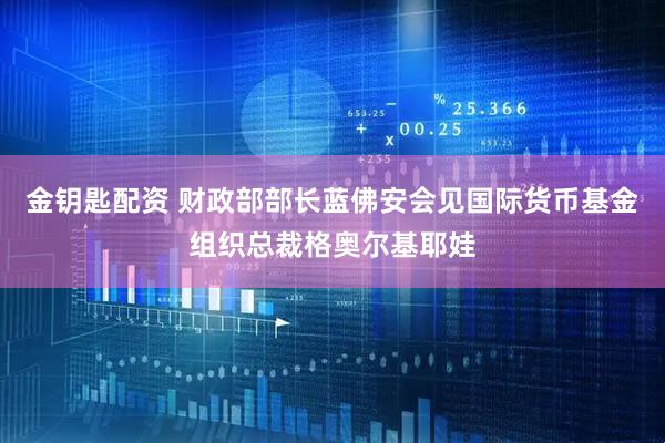 金钥匙配资 财政部部长蓝佛安会见国际货币基金组织总裁格奥尔基耶娃