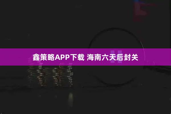 鑫策略APP下载 海南六天后封关