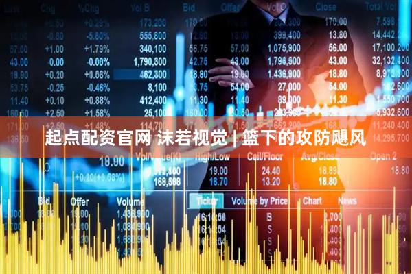 起点配资官网 沫若视觉 | 篮下的攻防飓风
