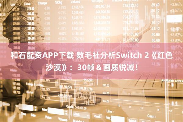 和石配资APP下载 数毛社分析Switch 2《红色沙漠》：30帧＆画质锐减！