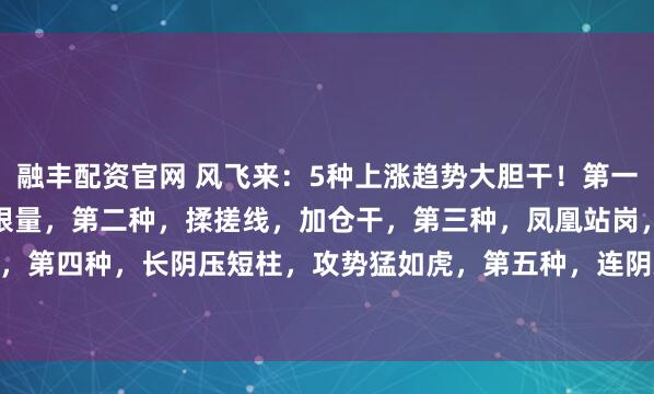 融丰配资官网 风飞来：5种上涨趋势大胆干！第一种，底量过顶量，上涨无限量，第二种，揉搓线，加仓干，第三种，凤凰站岗，进场就连阳，第四种，长阴压短柱，攻势猛如虎，第五种，连阴双倍，上涨翻倍。#股市奇迹分享# #...