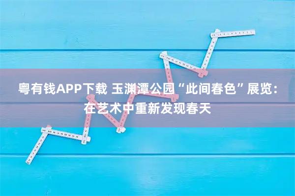 粤有钱APP下载 玉渊潭公园“此间春色”展览：在艺术中重新发现春天