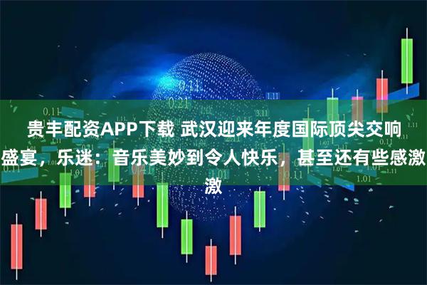 贵丰配资APP下载 武汉迎来年度国际顶尖交响盛宴，乐迷：音乐美妙到令人快乐，甚至还有些感激