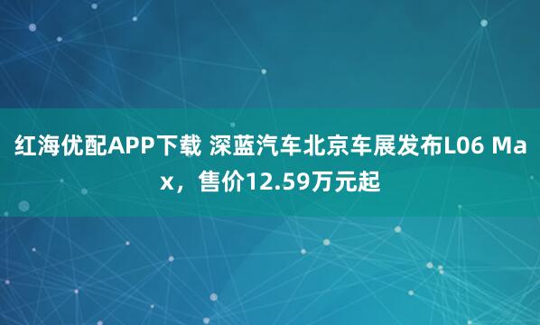 红海优配APP下载 深蓝汽车北京车展发布L06 Max，售价12.59万元起
