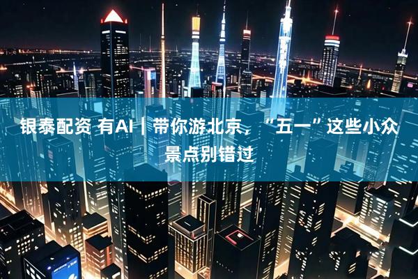 银泰配资 有AI｜带你游北京，“五一”这些小众景点别错过