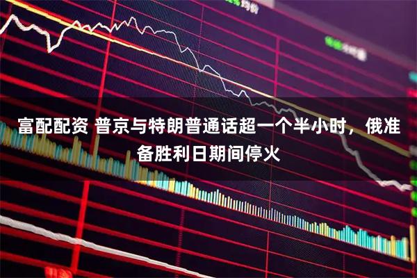 富配配资 普京与特朗普通话超一个半小时，俄准备胜利日期间停火