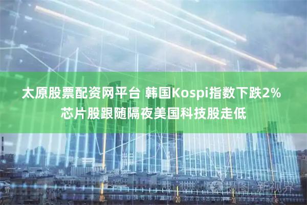 太原股票配资网平台 韩国Kospi指数下跌2% 芯片股跟随隔夜美国科技股走低