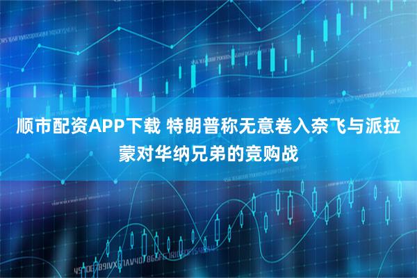 顺市配资APP下载 特朗普称无意卷入奈飞与派拉蒙对华纳兄弟的竞购战