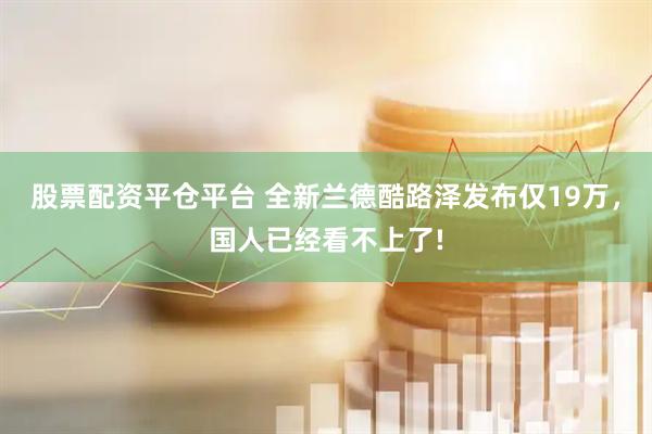 股票配资平仓平台 全新兰德酷路泽发布仅19万，国人已经看不上了!