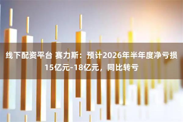 线下配资平台 赛力斯:预计2026年半年度净亏损15亿元-18亿元,同比转亏