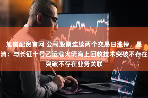 旭盛配资官网 公司股票连续两个交易日涨停,星网宇达澄清:与长征十号乙运载火箭海上回收技术突破不存在业务关联