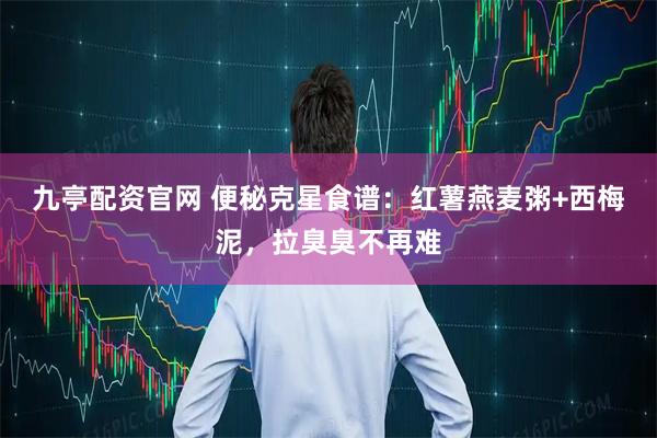 九亭配资官网 便秘克星食谱：红薯燕麦粥+西梅泥，拉臭臭不再难